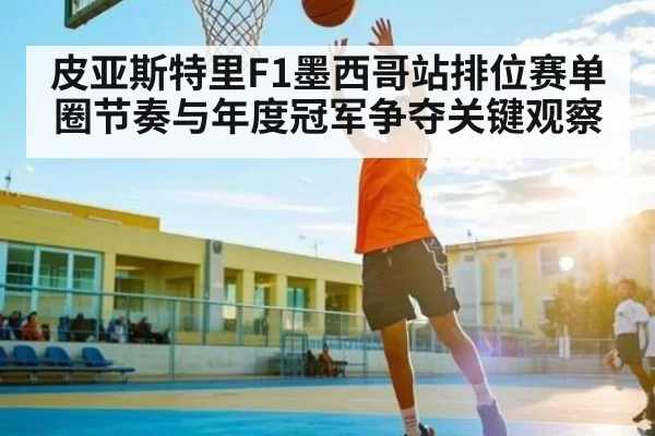 皮亚斯特里F1墨西哥站排位赛单圈节奏与年度冠军争夺关键观察